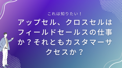 アップセル、クロスセルはフィールドセールスの仕事か？それともカスタマーサクセスか？