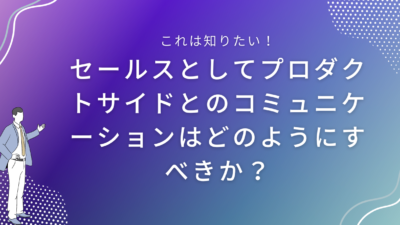 セールスとしてプロダクトサイドとのコミュニケーションはどのようにすべきか？